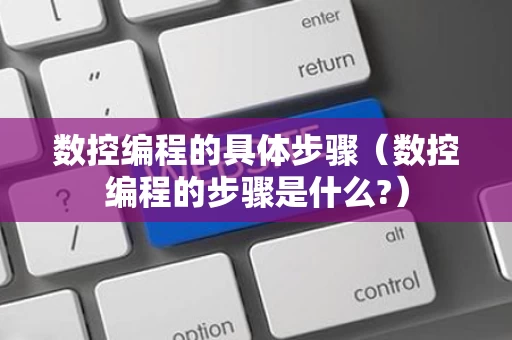 数控编程的具体步骤（数控编程的步骤是什么?）