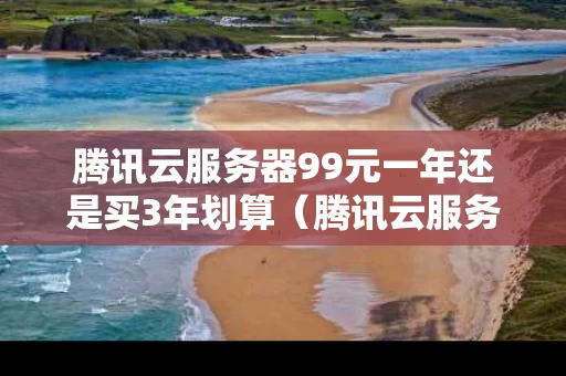 腾讯云服务器99元一年还是买3年划算（腾讯云服务器便宜吗）