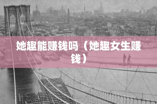 她趣能赚钱吗（她趣女生赚钱）