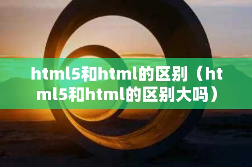 html5和html的区别（html5和html的区别大吗）