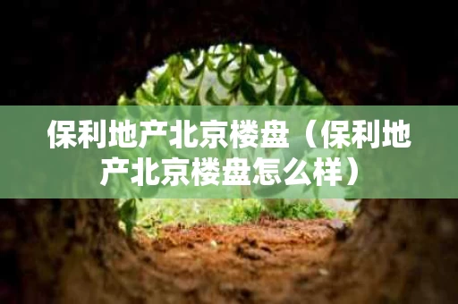 保利地产北京楼盘（保利地产北京楼盘怎么样）