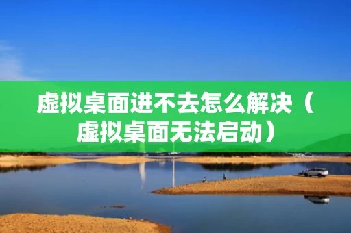 虚拟桌面进不去怎么解决（虚拟桌面无法启动）