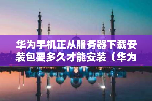 华为手机正从服务器下载安装包要多久才能安装（华为服务器下载安装包不成功）