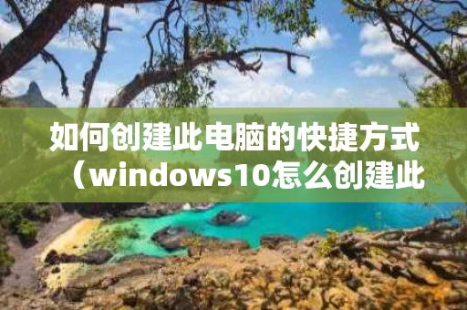 如何创建此电脑的快捷方式（windows10怎么创建此电脑快捷方式）