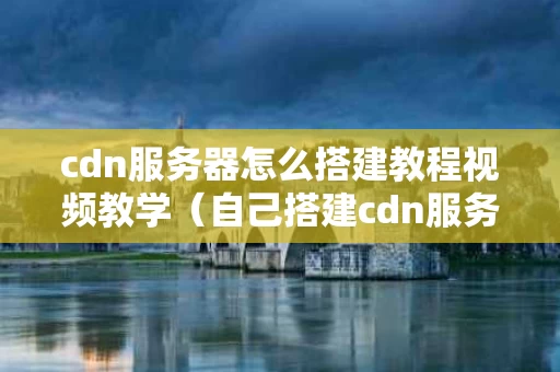cdn服务器怎么搭建教程视频教学（自己搭建cdn服务器）