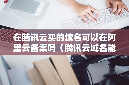 在腾讯云买的域名可以在阿里云备案吗（腾讯云域名能卖吗）