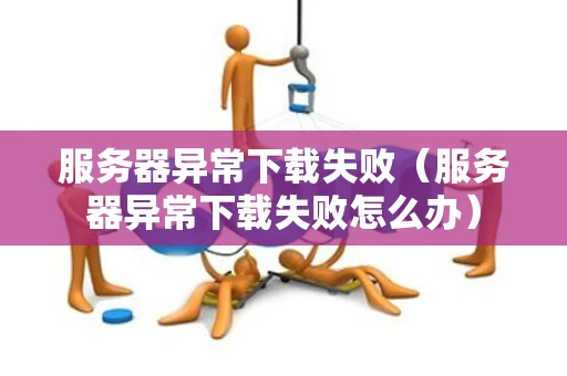 服务器异常下载失败（服务器异常下载失败怎么办）