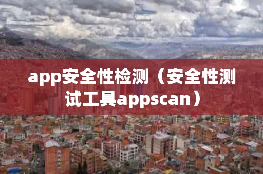 app安全性检测（安全性测试工具appscan）