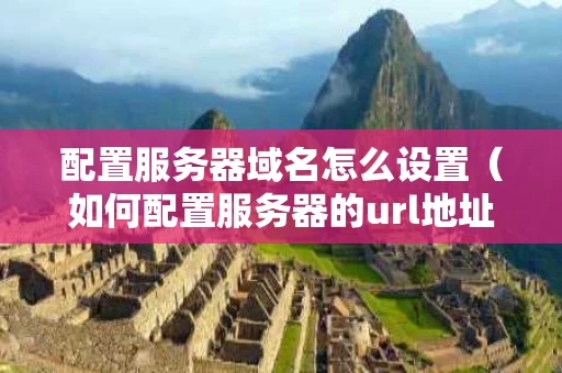 配置服务器域名怎么设置（如何配置服务器的url地址）
