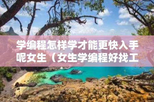 学编程怎样学才能更快入手呢女生（女生学编程好找工作吗）