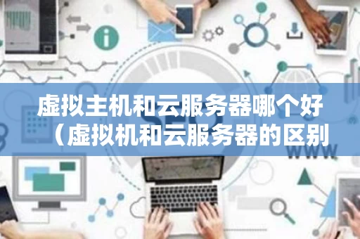 虚拟主机和云服务器哪个好（虚拟机和云服务器的区别）
