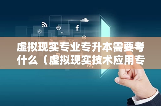 虚拟现实专业专升本需要考什么（虚拟现实技术应用专业能专升本吗）