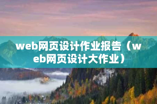 web网页设计作业报告（web网页设计大作业）