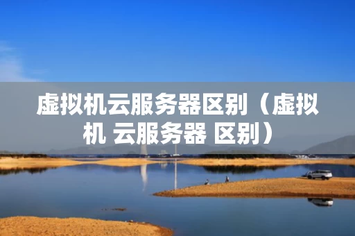 虚拟机云服务器区别（虚拟机 云服务器 区别）