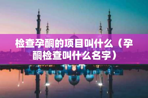 检查孕酮的项目叫什么（孕酮检查叫什么名字）