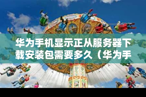 华为手机显示正从服务器下载安装包需要多久（华为手机显示正在下载数据）
