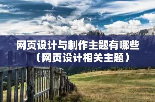 网页设计与制作主题有哪些（网页设计相关主题）