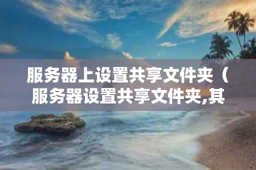 服务器上设置共享文件夹（服务器设置共享文件夹,其他电脑不能访问）