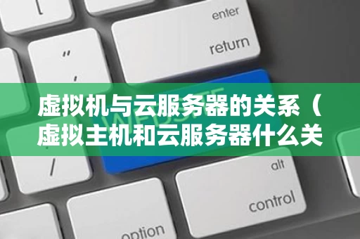 虚拟机与云服务器的关系（虚拟主机和云服务器什么关系）