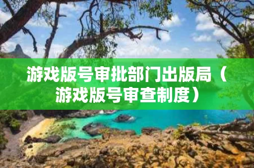 游戏版号审批部门出版局（游戏版号审查制度）