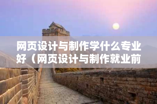 网页设计与制作学什么专业好（网页设计与制作就业前景）