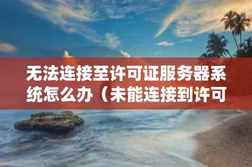 无法连接至许可证服务器系统怎么办（未能连接到许可证服务器）