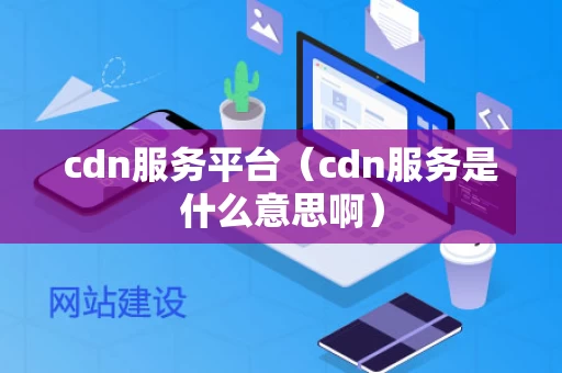 cdn服务平台（cdn服务是什么意思啊）