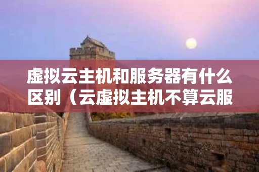 虚拟云主机和服务器有什么区别（云虚拟主机不算云服务吗）