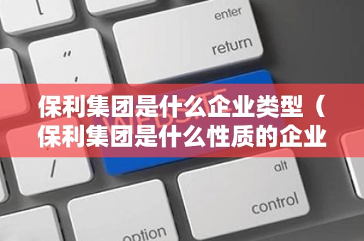 保利集团是什么企业类型（保利集团是什么性质的企业）
