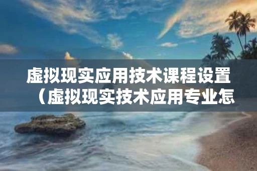 虚拟现实应用技术课程设置（虚拟现实技术应用专业怎么样）