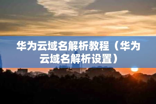华为云域名解析教程（华为云域名解析设置）