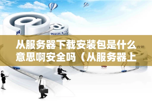 从服务器下载安装包是什么意思啊安全吗（从服务器上下载文件有记录么）