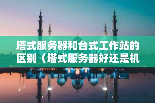 塔式服务器和台式工作站的区别（塔式服务器好还是机架式好）