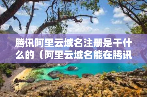 腾讯阿里云域名注册是干什么的（阿里云域名能在腾讯云用吗）