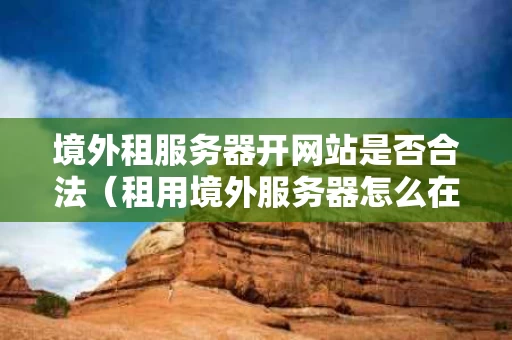 境外租服务器开网站是否合法（租用境外服务器怎么在国内访问网站）
