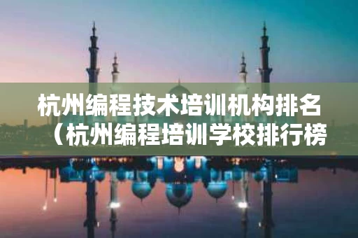 杭州编程技术培训机构排名（杭州编程培训学校排行榜）