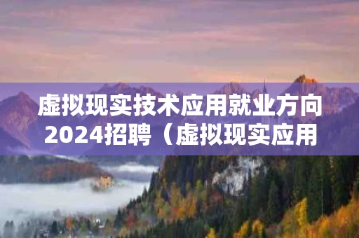 虚拟现实技术应用就业方向2024招聘（虚拟现实应用技术专业就业工资）