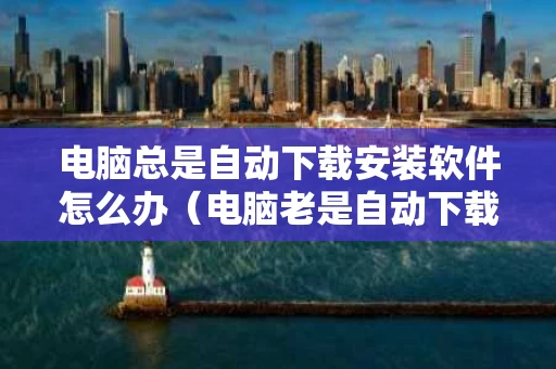电脑总是自动下载安装软件怎么办（电脑老是自动下载安装）