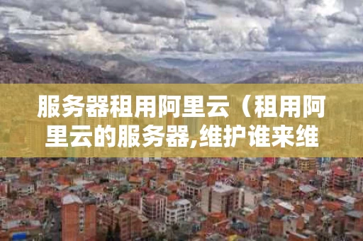 服务器租用阿里云（租用阿里云的服务器,维护谁来维护）