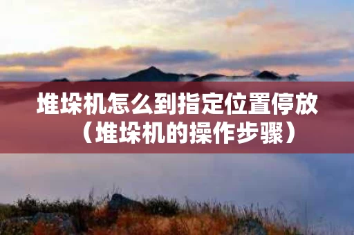 堆垛机怎么到指定位置停放（堆垛机的操作步骤）