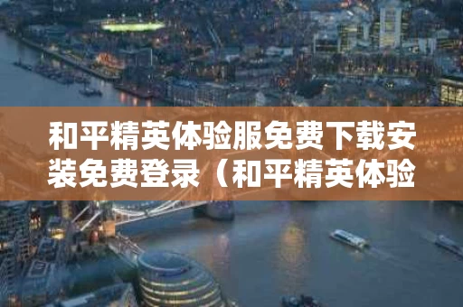 和平精英体验服免费下载安装免费登录（和平精英体验服 免费下载正版）