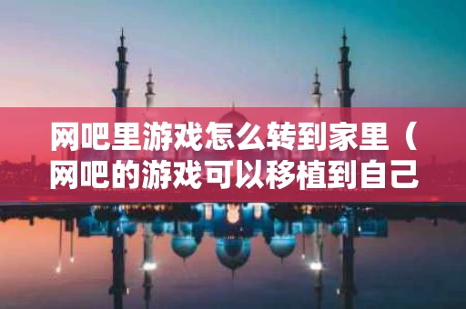 网吧里游戏怎么转到家里（网吧的游戏可以移植到自己电脑吗）