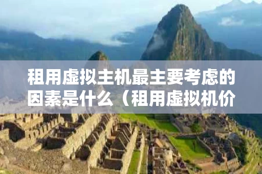 租用虚拟主机最主要考虑的因素是什么（租用虚拟机价格）