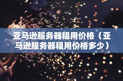 亚马逊服务器租用价格（亚马逊服务器租用价格多少）