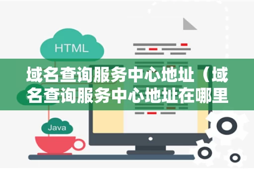 域名查询服务中心地址（域名查询服务中心地址在哪里）