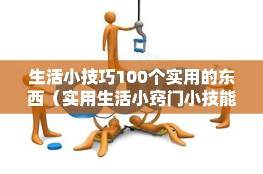 生活小技巧100个实用的东西（实用生活小窍门小技能10条）