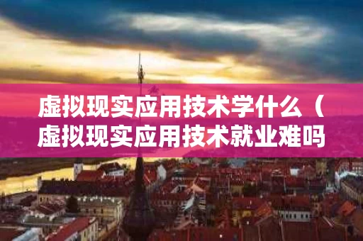 虚拟现实应用技术学什么（虚拟现实应用技术就业难吗）