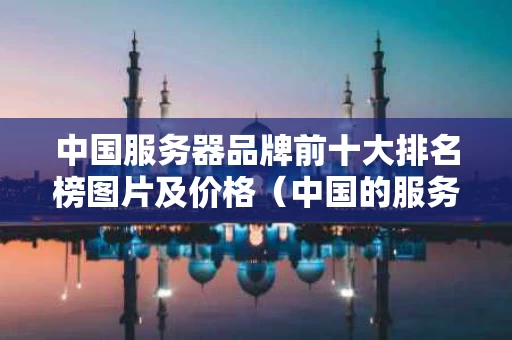 中国服务器品牌前十大排名榜图片及价格（中国的服务器品牌）