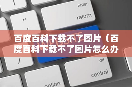 百度百科下载不了图片（百度百科下载不了图片怎么办）
