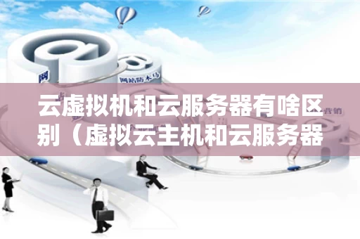 云虚拟机和云服务器有啥区别（虚拟云主机和云服务器的区别）